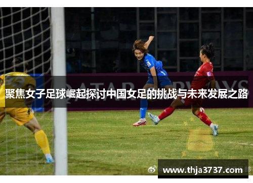 聚焦女子足球崛起探讨中国女足的挑战与未来发展之路